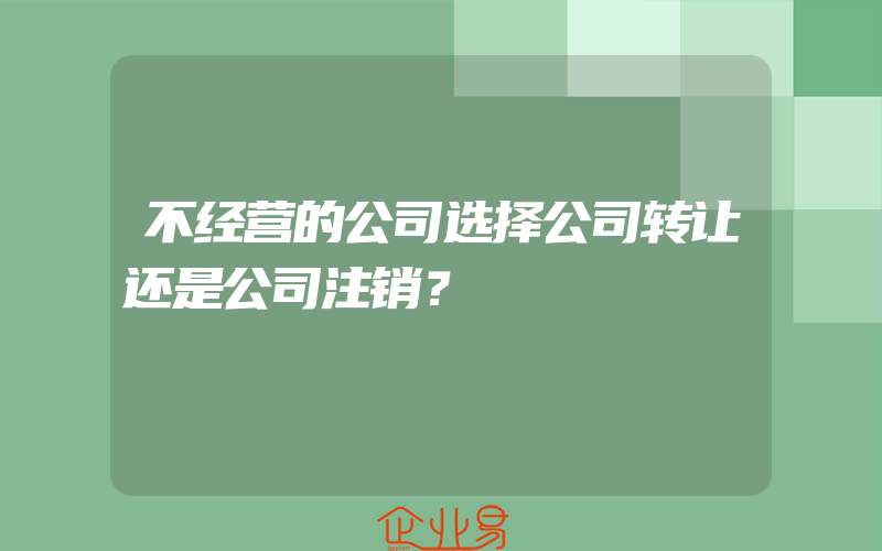 不经营的公司选择公司转让还是公司注销？