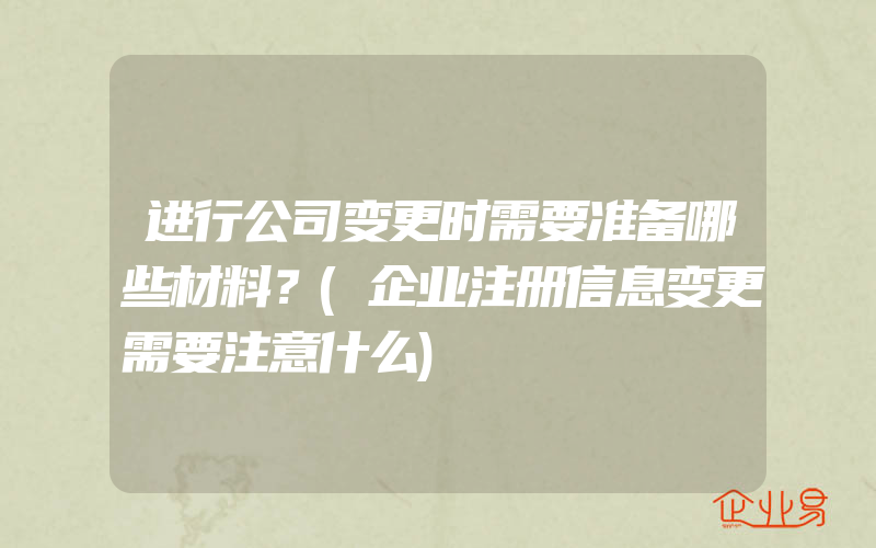 进行公司变更时需要准备哪些材料？(企业注册信息变更需要注意什么)