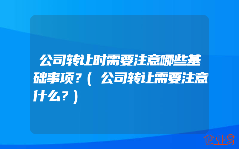 公司转让时需要注意哪些基础事项？(公司转让需要注意什么？)