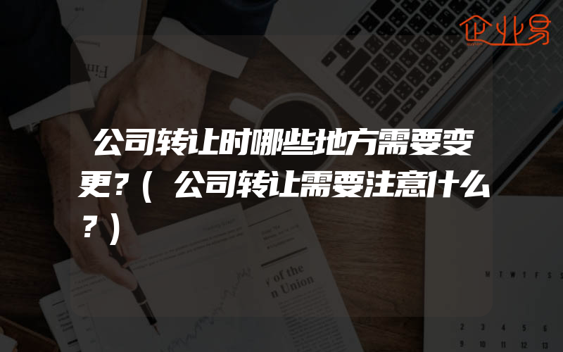 公司转让时哪些地方需要变更？(公司转让需要注意什么？)