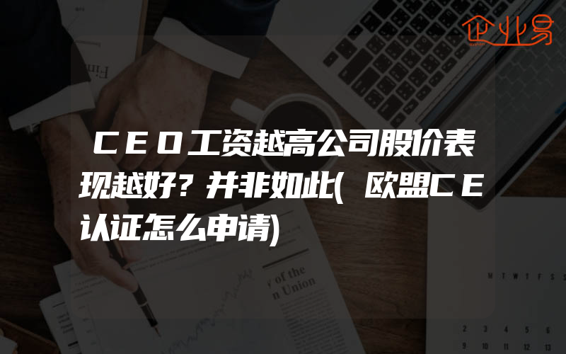 CEO工资越高公司股价表现越好？并非如此(欧盟CE认证怎么申请)