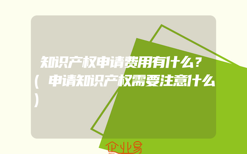 知识产权申请费用有什么？(申请知识产权需要注意什么)