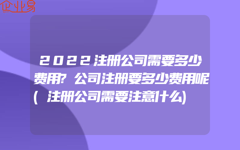 2022注册公司需要多少费用?公司注册要多少费用呢(注册公司需要注意什么)