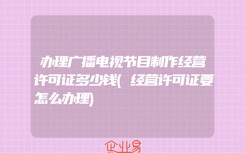 办理广播电视节目制作经营许可证多少钱(经营许可证要怎么办理)