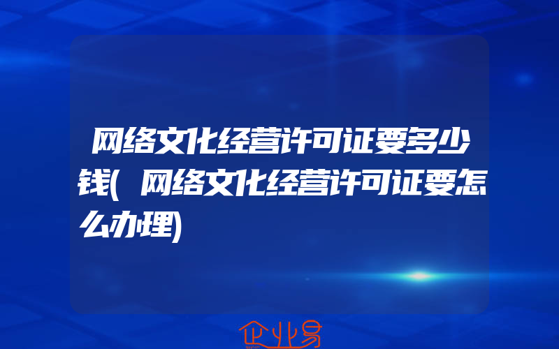 网络文化经营许可证要多少钱(网络文化经营许可证要怎么办理)