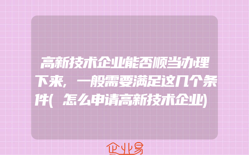 高新技术企业能否顺当办理下来,一般需要满足这几个条件(怎么申请高新技术企业)