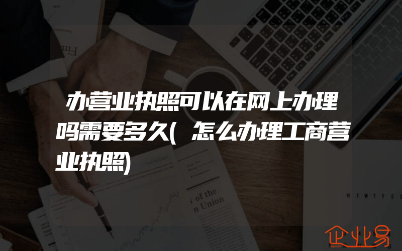 办营业执照可以在网上办理吗需要多久(怎么办理工商营业执照)