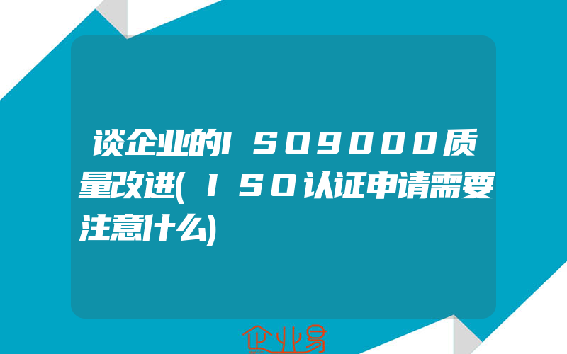 谈企业的ISO9000质量改进(ISO认证申请需要注意什么)