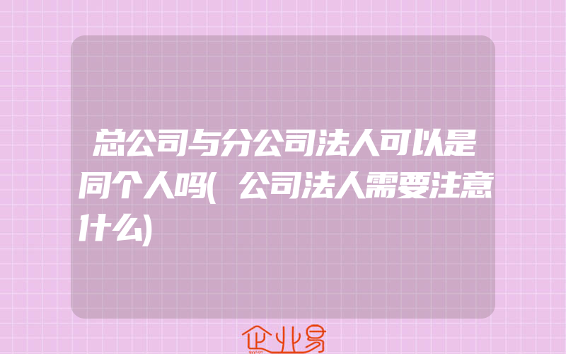 总公司与分公司法人可以是同个人吗(公司法人需要注意什么)