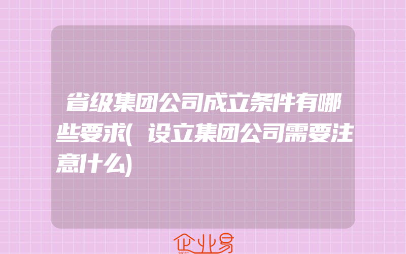 省级集团公司成立条件有哪些要求(设立集团公司需要注意什么)