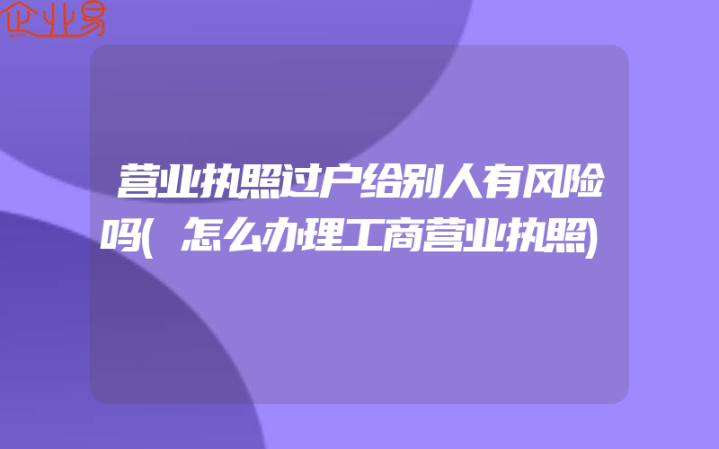 营业执照过户给别人有风险吗(怎么办理工商营业执照)