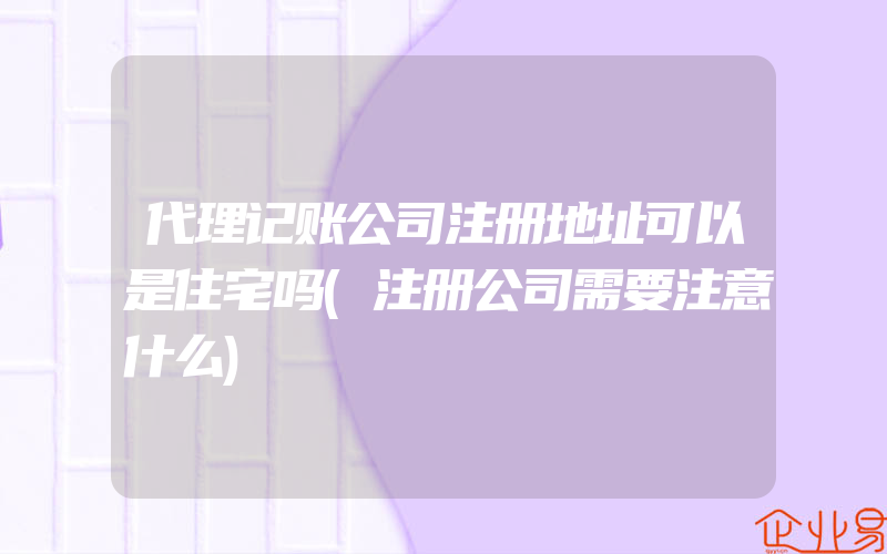 代理记账公司注册地址可以是住宅吗(注册公司需要注意什么)