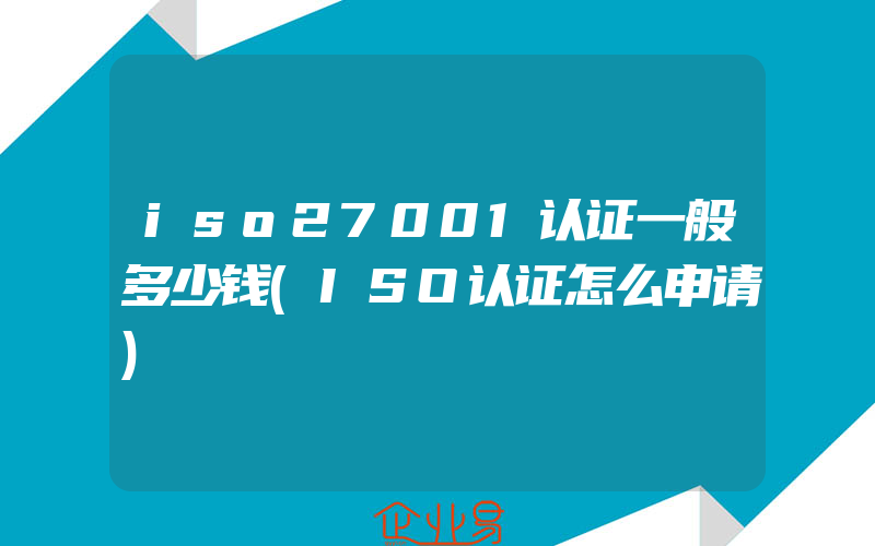 iso27001认证一般多少钱(ISO认证怎么申请)