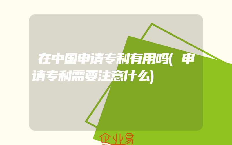 在中国申请专利有用吗(申请专利需要注意什么)