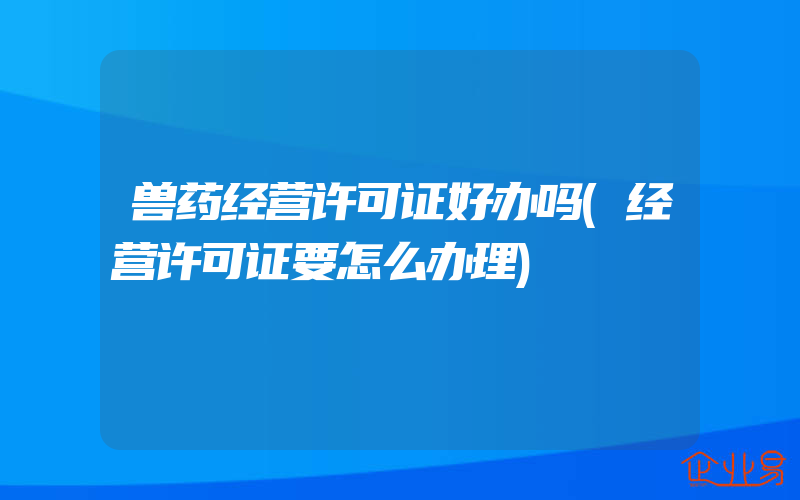 兽药经营许可证好办吗(经营许可证要怎么办理)