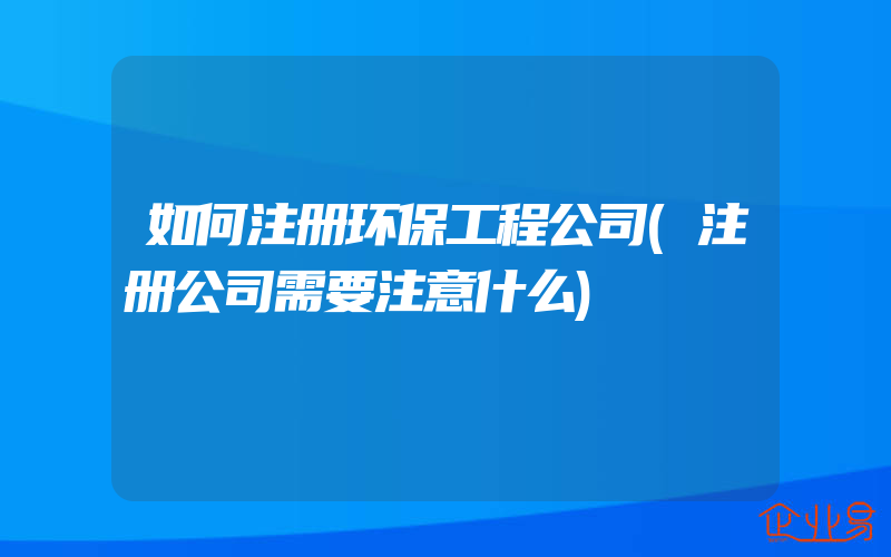 如何注册环保工程公司(注册公司需要注意什么)