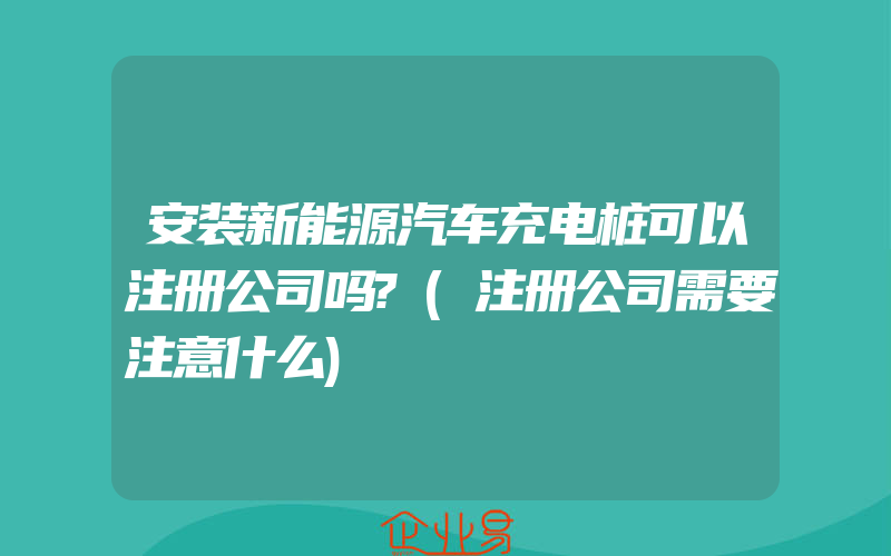 安装新能源汽车充电桩可以注册公司吗?(注册公司需要注意什么)