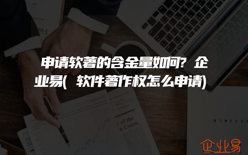 申请软著的含金量如何?企业易(软件著作权怎么申请)