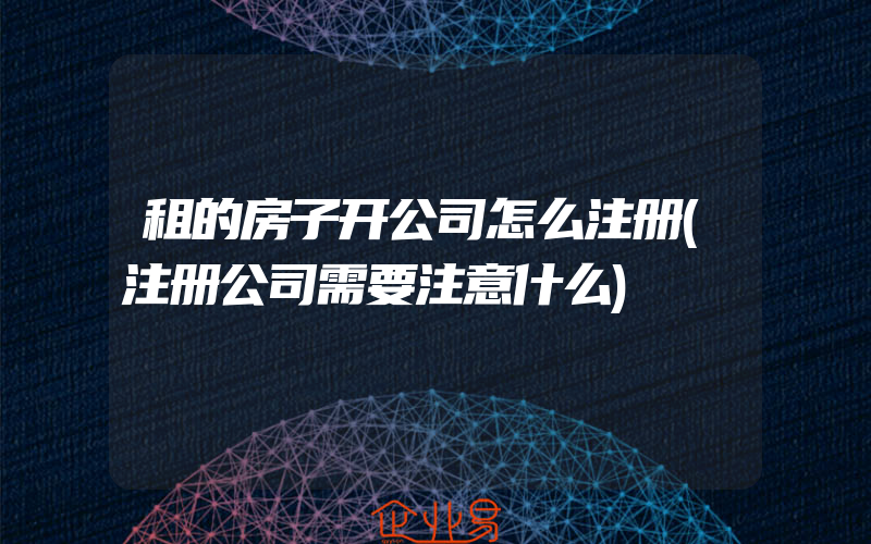 租的房子开公司怎么注册(注册公司需要注意什么)