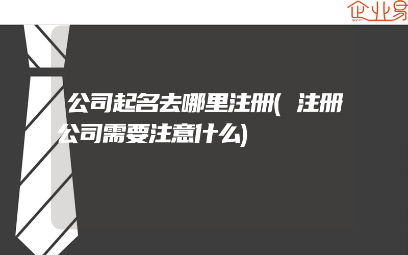 公司起名去哪里注册(注册公司需要注意什么)