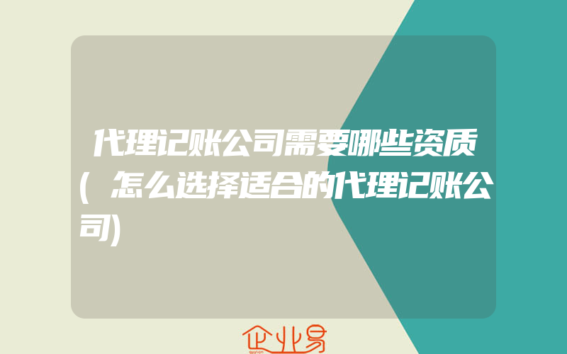 代理记账公司需要哪些资质(怎么选择适合的代理记账公司)