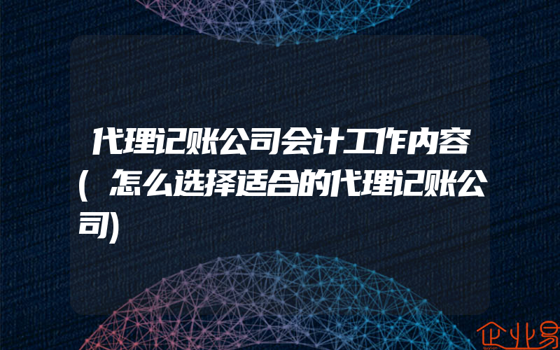 代理记账公司会计工作内容(怎么选择适合的代理记账公司)