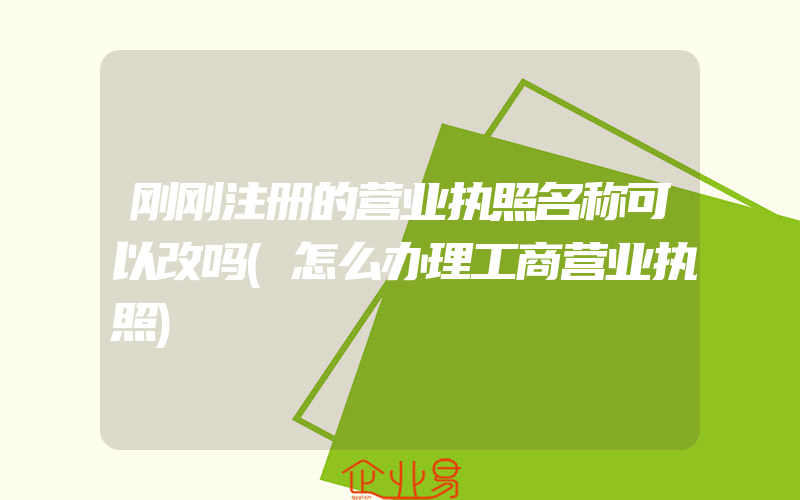 刚刚注册的营业执照名称可以改吗(怎么办理工商营业执照)