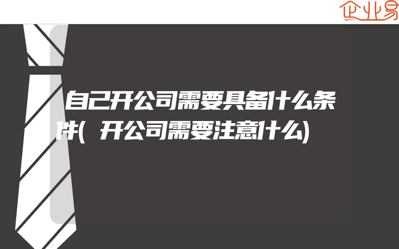 自己开公司需要具备什么条件(开公司需要注意什么)