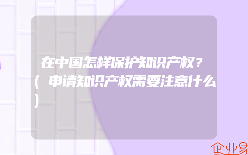 在中国怎样保护知识产权？(申请知识产权需要注意什么)