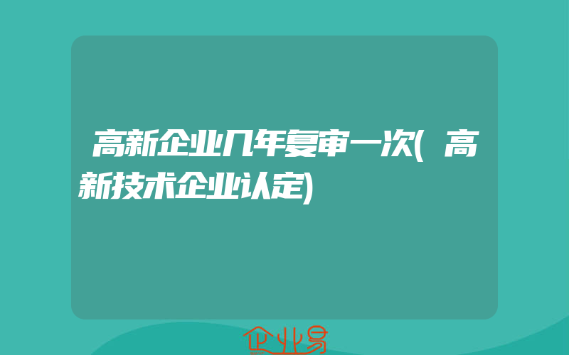 高新企业几年复审一次(高新技术企业认定)