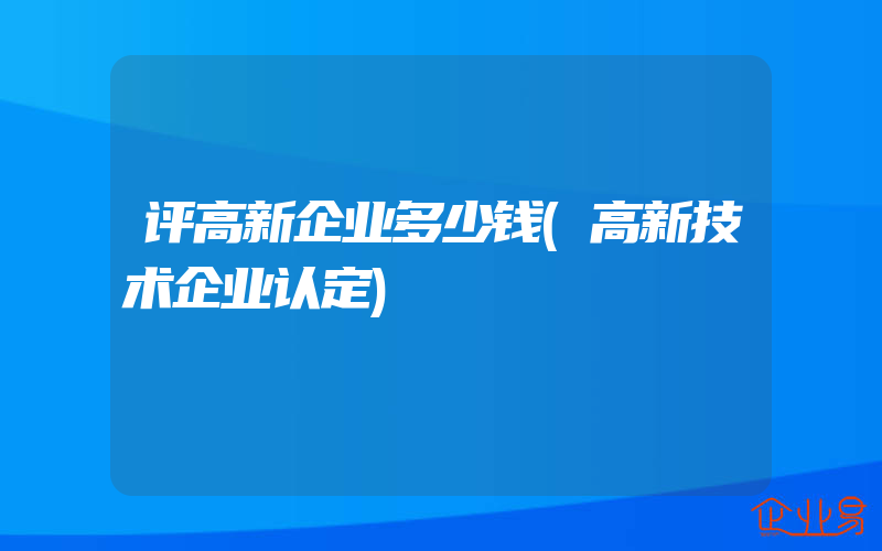 评高新企业多少钱(高新技术企业认定)