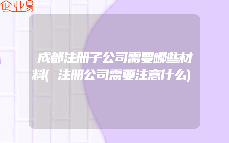 成都注册子公司需要哪些材料(注册公司需要注意什么)