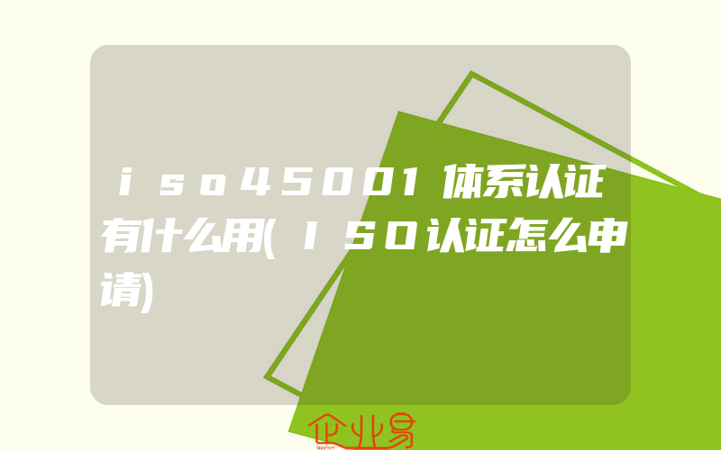 iso45001体系认证有什么用(ISO认证怎么申请)