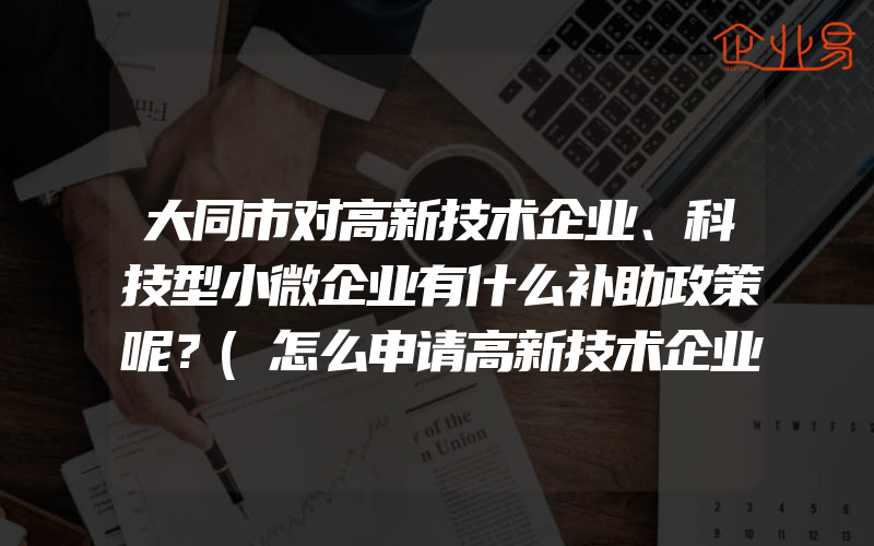 大同市对高新技术企业、科技型小微企业有什么补助政策呢？(怎么申请高新技术企业)