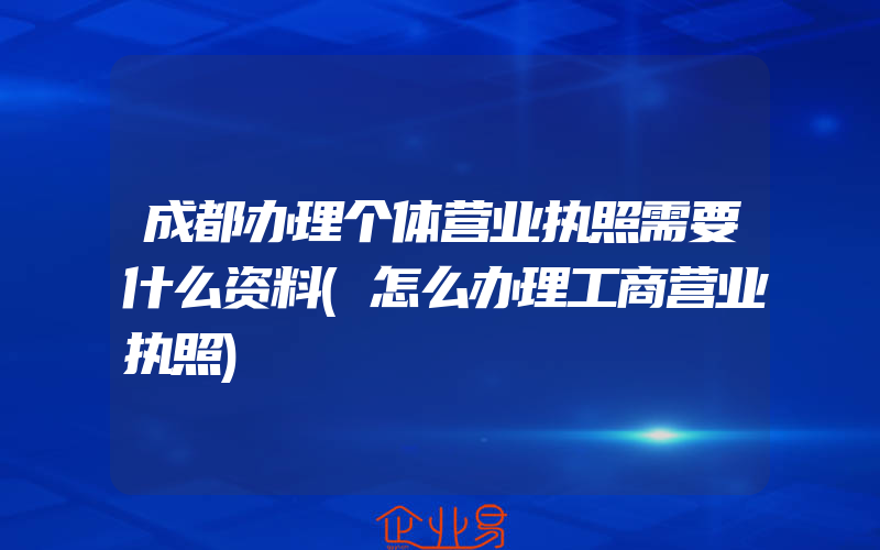 成都办理个体营业执照需要什么资料(怎么办理工商营业执照)