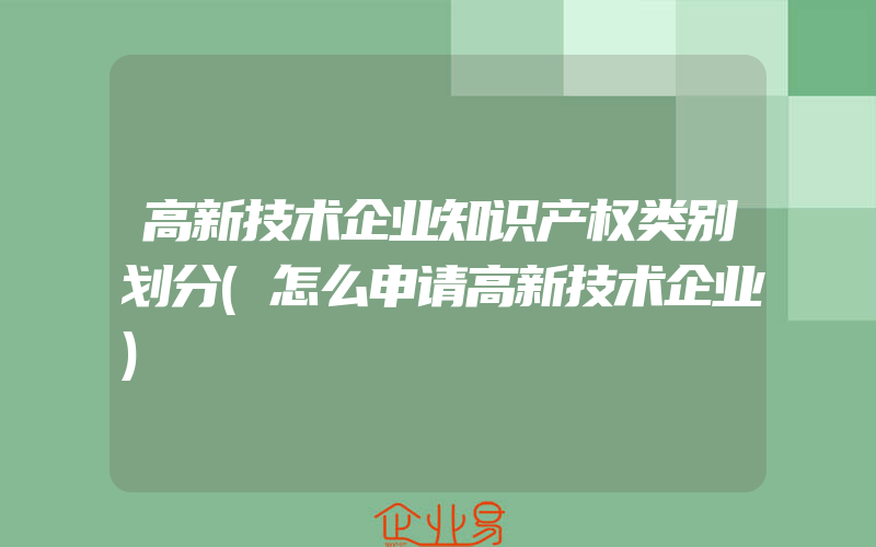 高新技术企业知识产权类别划分(怎么申请高新技术企业)