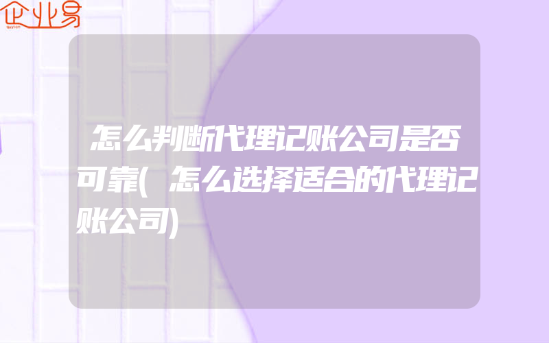 怎么判断代理记账公司是否可靠(怎么选择适合的代理记账公司)