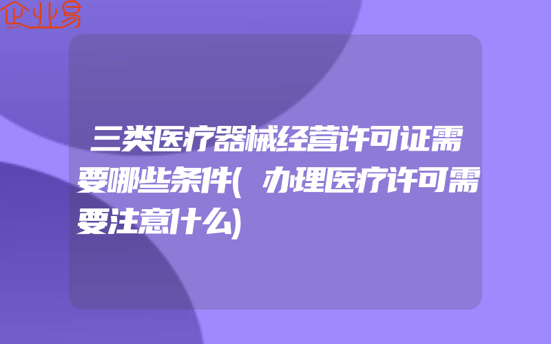 三类医疗器械经营许可证需要哪些条件(办理医疗许可需要注意什么)