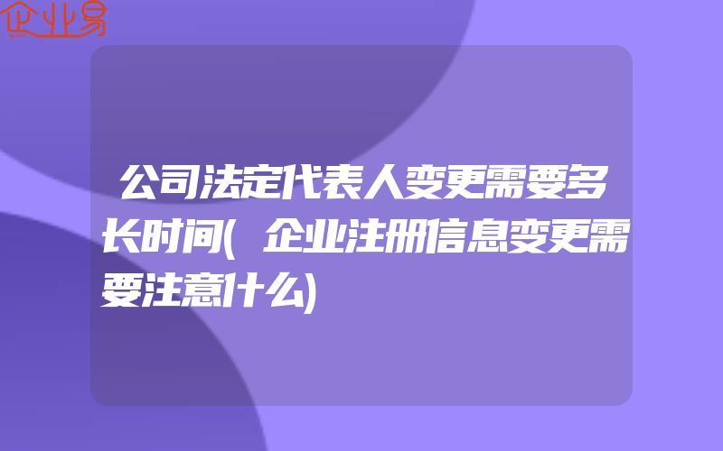 公司法定代表人变更需要多长时间(企业注册信息变更需要注意什么)