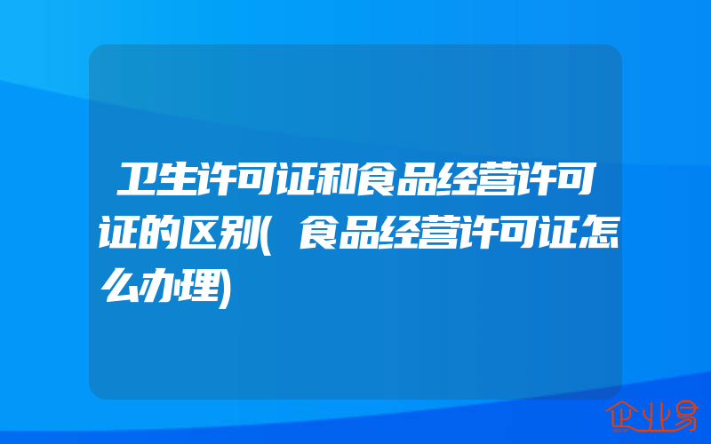 卫生许可证和食品经营许可证的区别(食品经营许可证怎么办理)