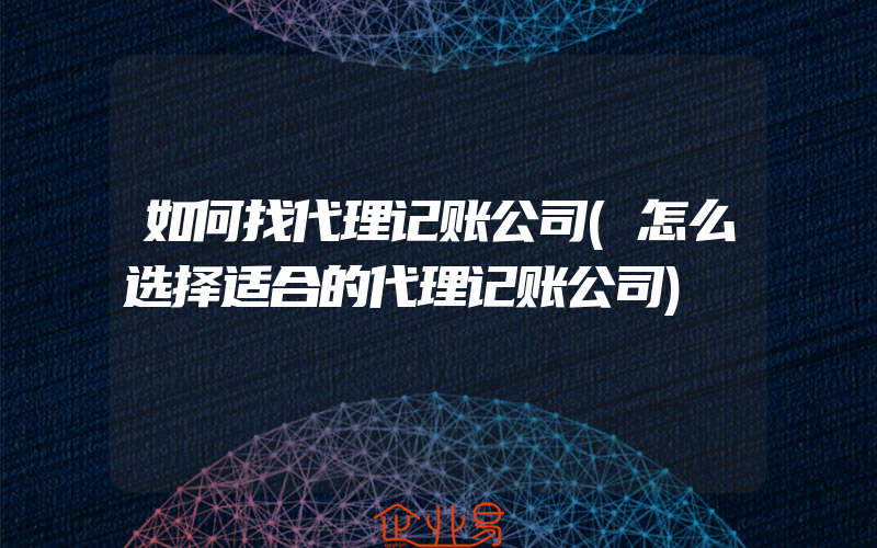 如何找代理记账公司(怎么选择适合的代理记账公司)