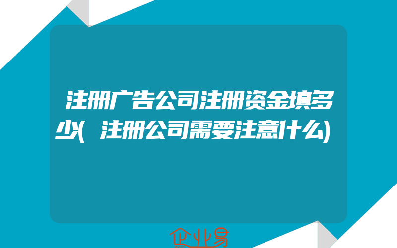 注册广告公司注册资金填多少(注册公司需要注意什么)