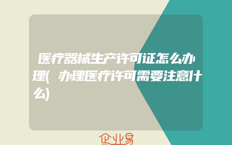 医疗器械生产许可证怎么办理(办理医疗许可需要注意什么)