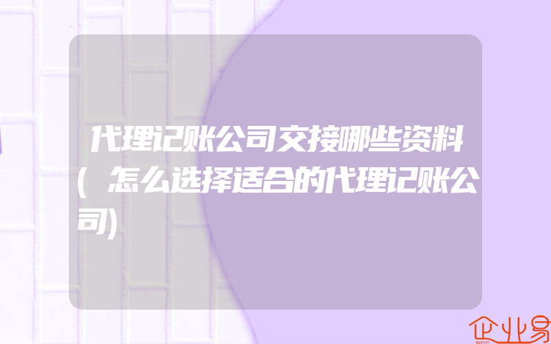 代理记账公司交接哪些资料(怎么选择适合的代理记账公司)