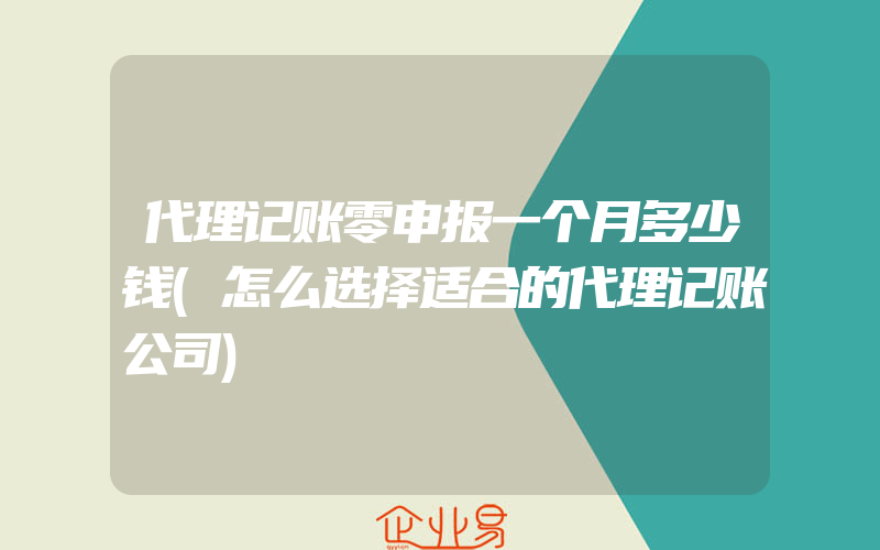 代理记账零申报一个月多少钱(怎么选择适合的代理记账公司)