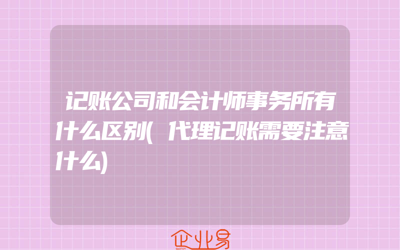 记账公司和会计师事务所有什么区别(代理记账需要注意什么)