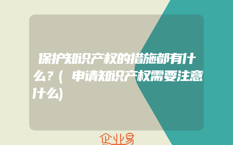 保护知识产权的措施都有什么？(申请知识产权需要注意什么)