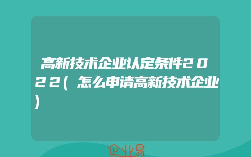 高新技术企业认定条件2022(怎么申请高新技术企业)