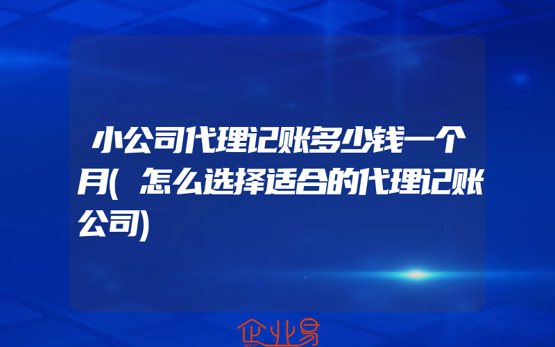 小公司代理记账多少钱一个月(怎么选择适合的代理记账公司)