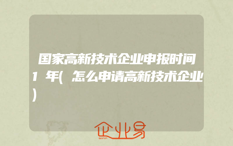 国家高新技术企业申报时间1年(怎么申请高新技术企业)